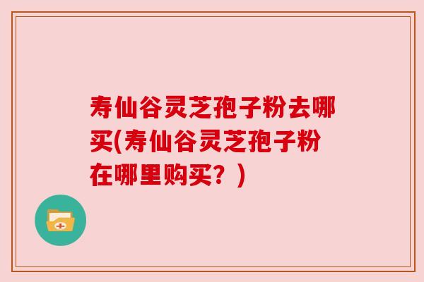寿仙谷灵芝孢子粉去哪买(寿仙谷灵芝孢子粉在哪里购买？)