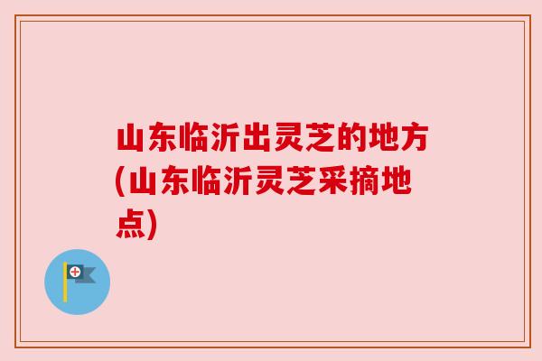 山东临沂出灵芝的地方(山东临沂灵芝采摘地点)