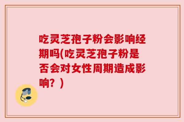 吃灵芝孢子粉会影响经期吗(吃灵芝孢子粉是否会对女性周期造成影响?)