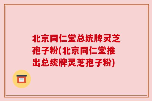 北京同仁堂总统牌灵芝孢子粉(北京同仁堂推出总统牌灵芝孢子粉)