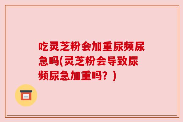 吃灵芝粉会加重尿频尿急吗(灵芝粉会导致尿频尿急加重吗？)