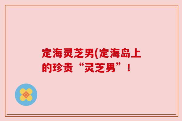 定海灵芝男(定海岛上的珍贵“灵芝男”!