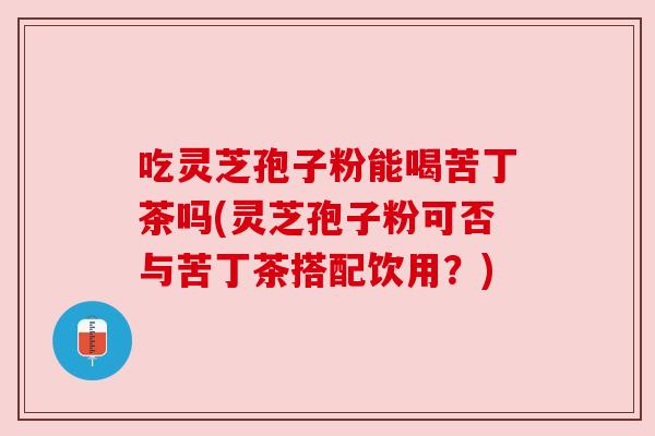 吃灵芝孢子粉能喝苦丁茶吗(灵芝孢子粉可否与苦丁茶搭配饮用？)