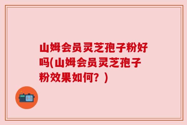 山姆会员灵芝孢子粉好吗(山姆会员灵芝孢子粉效果如何?)