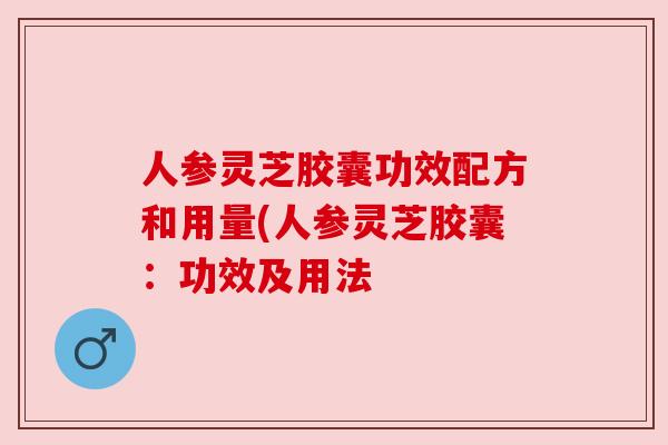 人参灵芝胶囊功效配方和用量(人参灵芝胶囊:功效及用法