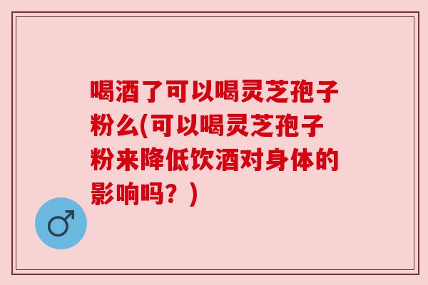 喝酒了可以喝灵芝孢子粉么(可以喝灵芝孢子粉来降低饮酒对身体的影响吗？)