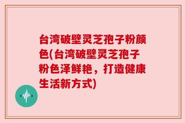 台湾破壁灵芝孢子粉颜色(台湾破壁灵芝孢子粉色泽鲜艳,打造健康生活新方式)