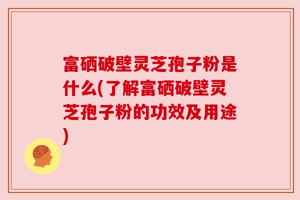 富硒破壁灵芝孢子粉是什么(了解富硒破壁灵芝孢子粉的功效及用途)