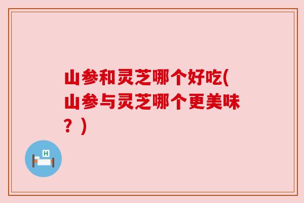 山参和灵芝哪个好吃(山参与灵芝哪个更美味?)
