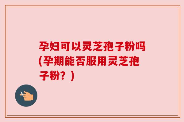 孕妇可以灵芝孢子粉吗(孕期能否服用灵芝孢子粉?)