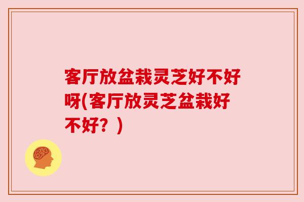 客厅放盆栽灵芝好不好呀(客厅放灵芝盆栽好不好？)