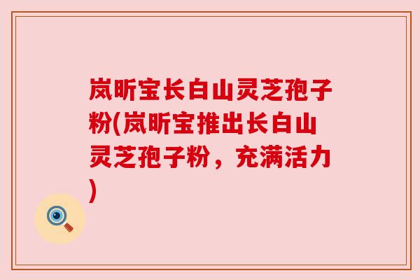 岚昕宝长白山灵芝孢子粉(岚昕宝推出长白山灵芝孢子粉,充满活力)