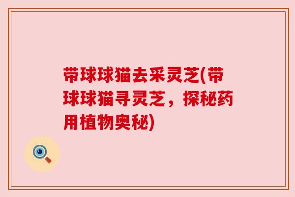 带球球猫去采灵芝(带球球猫寻灵芝,探秘药用植物奥秘)