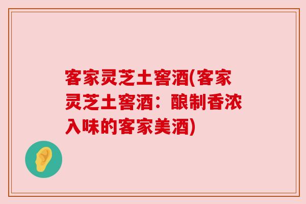 客家灵芝土窖酒(客家灵芝土窖酒:酿制香浓入味的客家美酒)