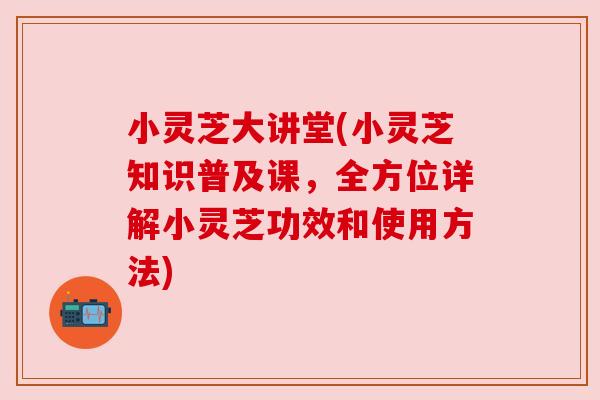 小灵芝大讲堂(小灵芝知识普及课,全方位详解小灵芝功效和使用方法)