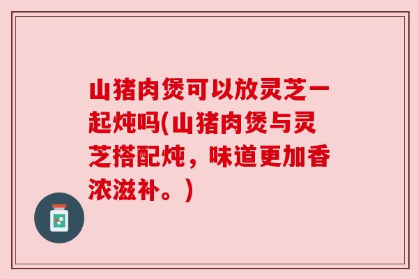山猪肉煲可以放灵芝一起炖吗(山猪肉煲与灵芝搭配炖，味道更加香浓滋补。)