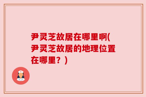 尹灵芝故居在哪里啊(尹灵芝故居的地理位置在哪里？)