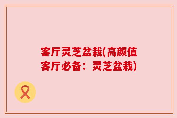 客厅灵芝盆栽(高颜值客厅必备：灵芝盆栽)