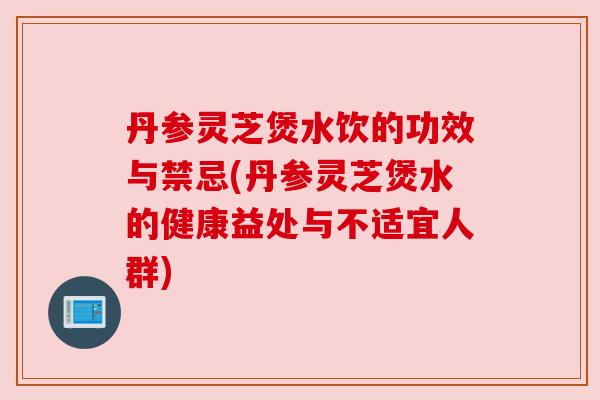 丹参灵芝煲水饮的功效与禁忌(丹参灵芝煲水的健康益处与不适宜人群)