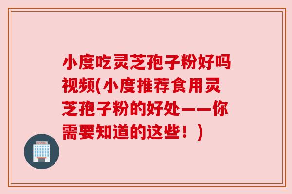 小度吃灵芝孢子粉好吗视频(小度推荐食用灵芝孢子粉的好处——你需要知道的这些!)