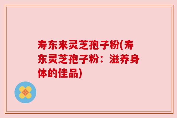寿东来灵芝孢子粉(寿东灵芝孢子粉:滋养身体的佳品)