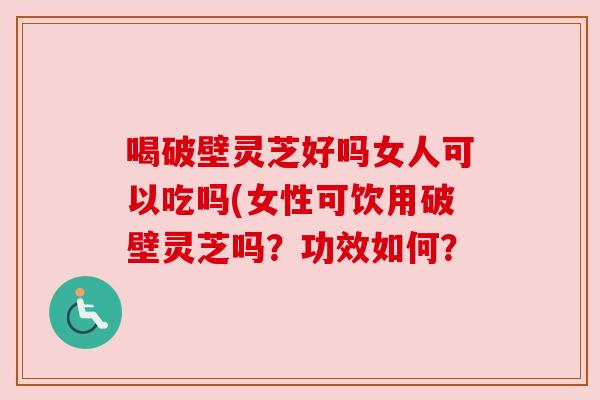 喝破壁灵芝好吗女人可以吃吗(女性可饮用破壁灵芝吗?功效如何?