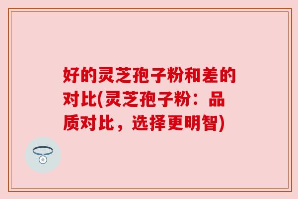 好的灵芝孢子粉和差的对比(灵芝孢子粉：品质对比，选择更明智)