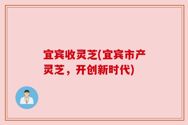宜宾收灵芝(宜宾市产灵芝,开创新时代)