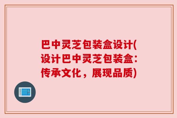 巴中灵芝包装盒设计(设计巴中灵芝包装盒：传承文化，展现品质)
