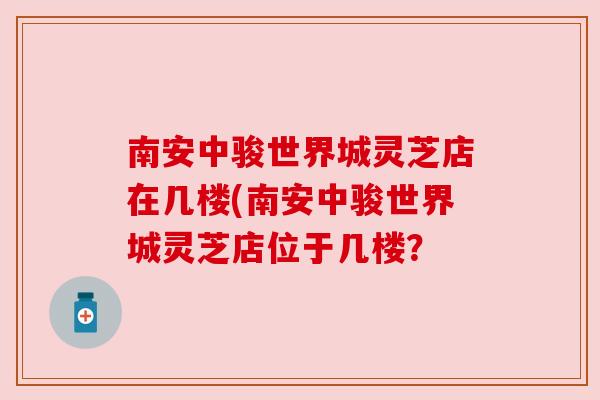 南安中骏世界城灵芝店在几楼(南安中骏世界城灵芝店位于几楼?