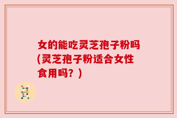 女的能吃灵芝孢子粉吗(灵芝孢子粉适合女性食用吗?)
