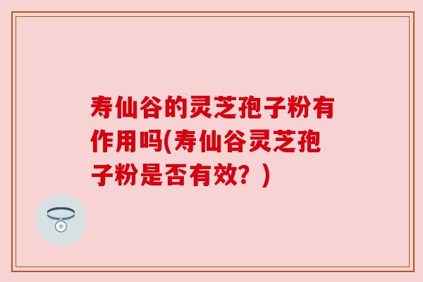 寿仙谷的灵芝孢子粉有作用吗(寿仙谷灵芝孢子粉是否有效?)