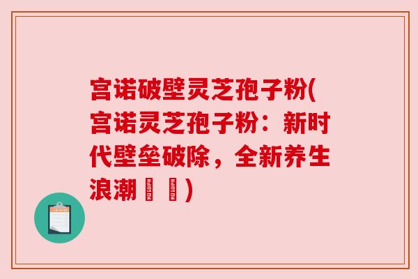 宫诺破壁灵芝孢子粉(宫诺灵芝孢子粉：新时代壁垒破除，全新养生浪潮開啟)