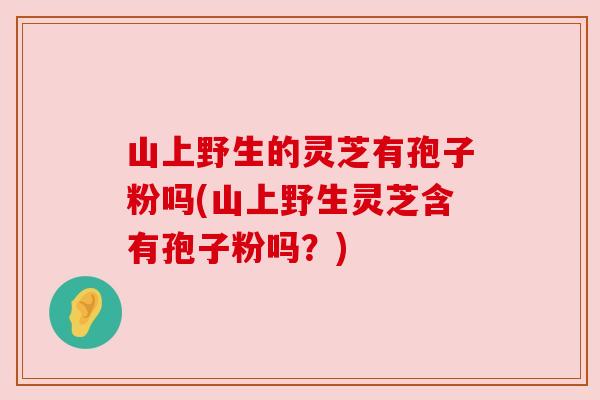 山上野生的灵芝有孢子粉吗(山上野生灵芝含有孢子粉吗？)