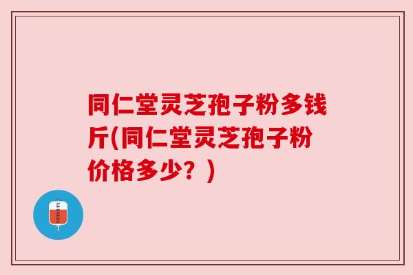 同仁堂灵芝孢子粉多钱斤(同仁堂灵芝孢子粉价格多少?)