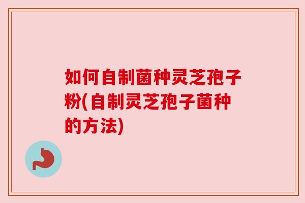 如何自制菌种灵芝孢子粉(自制灵芝孢子菌种的方法)