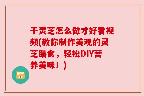 干灵芝怎么做才好看视频(教你制作美观的灵芝膳食,轻松DIY营养美味!)
