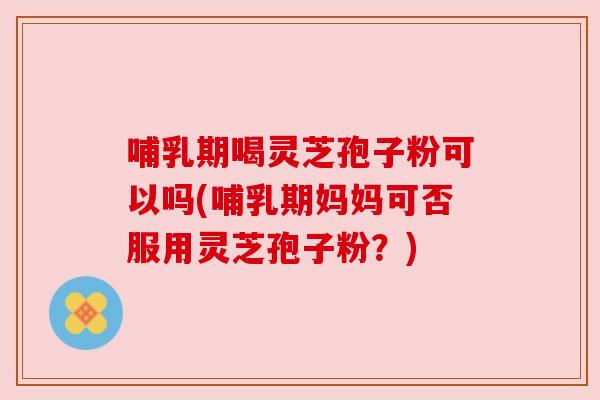 哺乳期喝灵芝孢子粉可以吗(哺乳期妈妈可否服用灵芝孢子粉?)