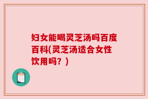妇女能喝灵芝汤吗百度百科(灵芝汤适合女性饮用吗？)
