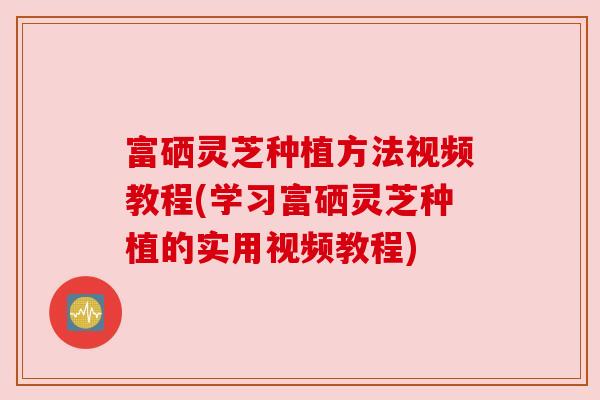 富硒灵芝种植方法视频教程(学习富硒灵芝种植的实用视频教程)