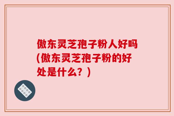 傲东灵芝孢子粉人好吗(傲东灵芝孢子粉的好处是什么？)