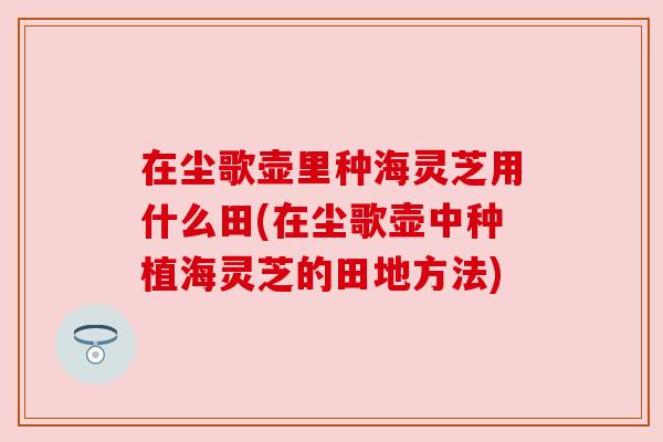 在尘歌壶里种海灵芝用什么田(在尘歌壶中种植海灵芝的田地方法)