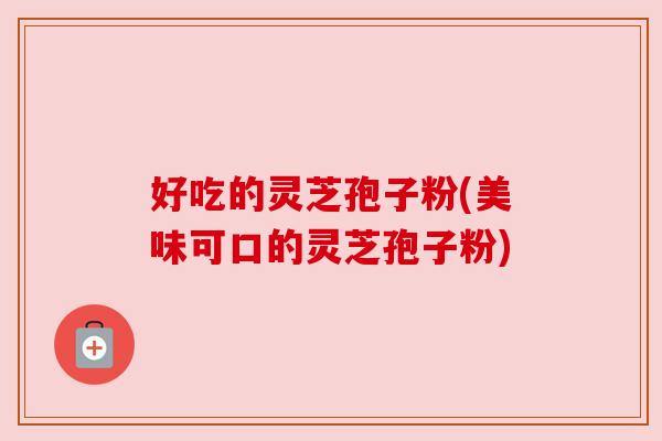 好吃的灵芝孢子粉(美味可口的灵芝孢子粉)