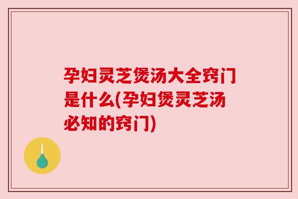 孕妇灵芝煲汤大全窍门是什么(孕妇煲灵芝汤必知的窍门)