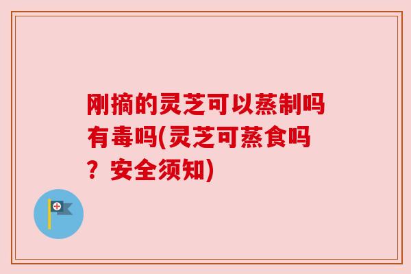 刚摘的灵芝可以蒸制吗有毒吗(灵芝可蒸食吗？安全须知)