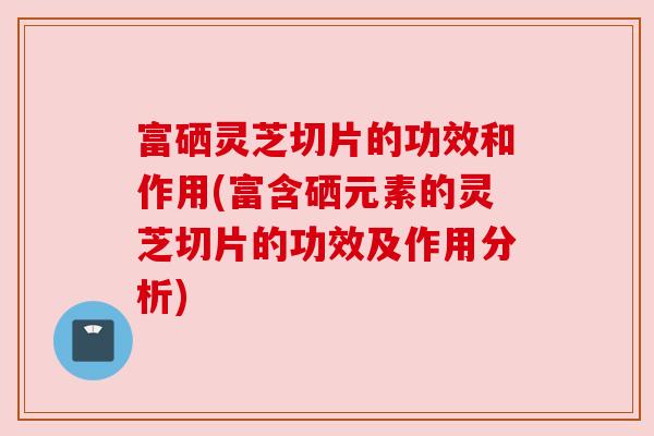 富硒灵芝切片的功效和作用(富含硒元素的灵芝切片的功效及作用分析)