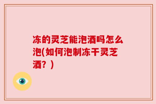 冻的灵芝能泡酒吗怎么泡(如何泡制冻干灵芝酒?)