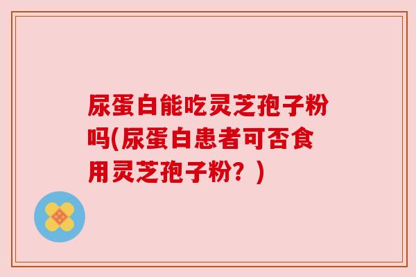 尿蛋白能吃灵芝孢子粉吗(尿蛋白患者可否食用灵芝孢子粉？)