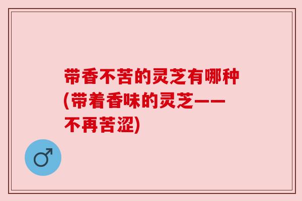带香不苦的灵芝有哪种(带着香味的灵芝——不再苦涩)
