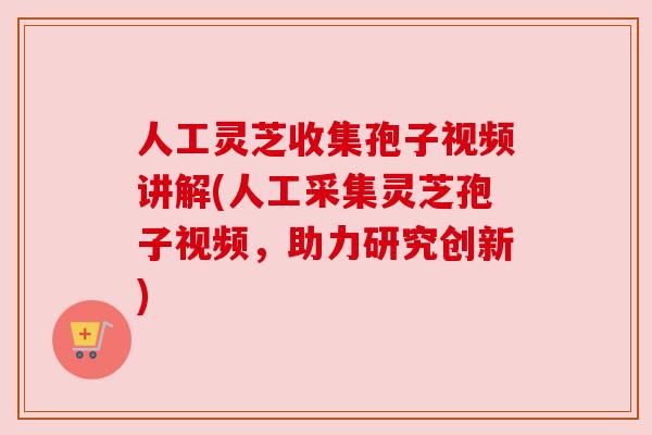 人工灵芝收集孢子视频讲解(人工采集灵芝孢子视频,助力研究创新)